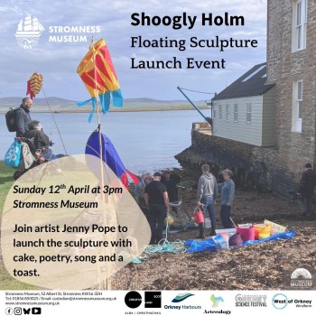 Shoogly Holm Launch poster that reads: Shoogly Holm Floating Sculpture Launch Event. Sunday 12 April at 3pm th Stromness Museum Join artist Jenny Pope to launch the sculpture with cake, poetry, song and a toast. Shoogly Holm Floating Sculpture Launch Event Artecology StromnessMuseum, 52Albert St, StromnessKW16 3DH Tel: 01856 850025 / Email: custodian@stromnessmuseum.org.uk www.stromnessmuseum.org.uk 